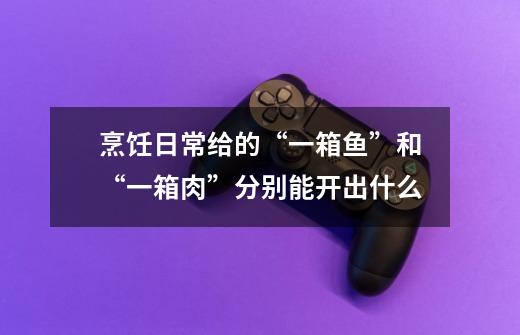 烹饪日常给的“一箱鱼”和“一箱肉”分别能开出什么-第1张-游戏信息-龙启网
