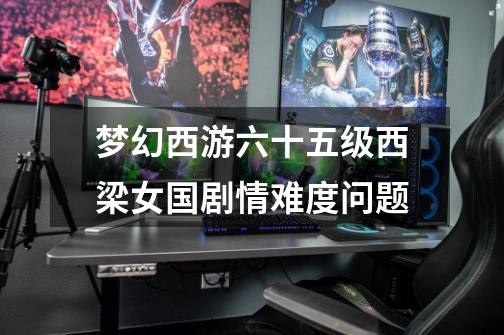 梦幻西游六十五级西梁女国剧情难度问题-第1张-游戏信息-龙启网
