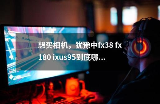 想买相机,犹豫中fx38 fx180 ixus95到底哪款好呢-第1张-游戏信息-龙启网