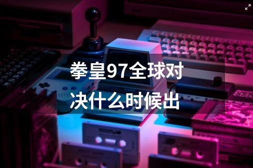 拳皇97全球对决什么时候出-第1张-游戏信息-龙启网