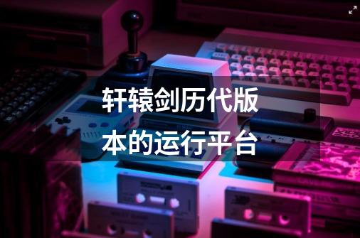轩辕剑历代版本的运行平台-第1张-游戏信息-龙启网