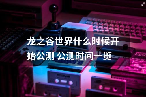 龙之谷世界什么时候开始公测 公测时间一览-第1张-游戏信息-龙启网