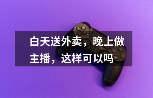 白天送外卖,晚上做主播,这样可以吗-第1张-游戏信息-龙启网