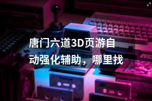 唐门六道3D页游自动强化辅助,哪里找-第1张-游戏信息-龙启网