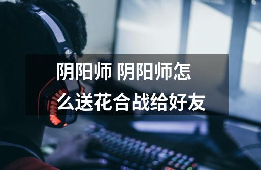 阴阳师 阴阳师怎么送花合战给好友-第1张-游戏信息-龙启网