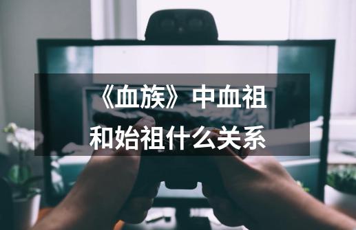 《血族》中血祖和始祖什么关系-第1张-游戏信息-龙启网