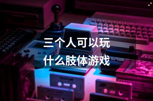 三个人可以玩什么肢体游戏-第1张-游戏信息-龙启网