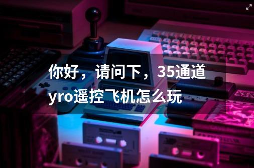 你好,请问下,3.5通道yro遥控飞机怎么玩-第1张-游戏信息-龙启网