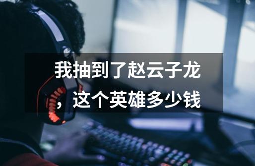我抽到了赵云子龙，这个英雄多少钱-第1张-游戏信息-龙启网