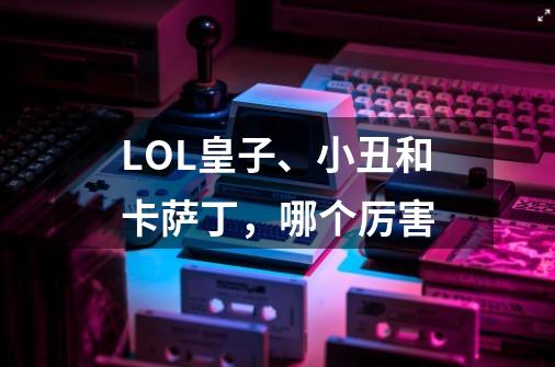 LOL皇子、小丑和卡萨丁,哪个厉害-第1张-游戏信息-龙启网