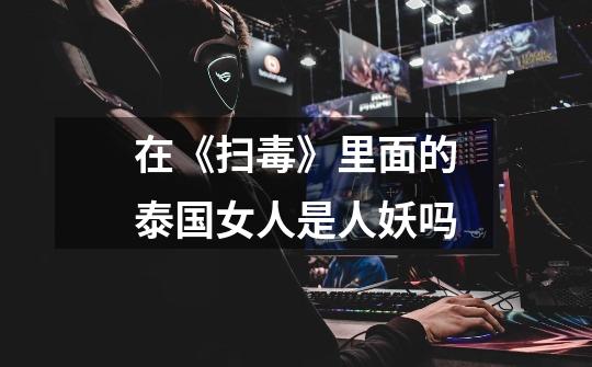 在《扫毒》里面的泰国女人是人妖吗-第1张-游戏信息-龙启网