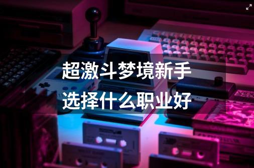 超激斗梦境新手选择什么职业好-第1张-游戏信息-龙启网