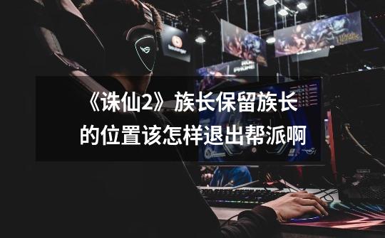 《诛仙2》族长保留族长的位置该怎样退出帮派啊-第1张-游戏信息-龙启网