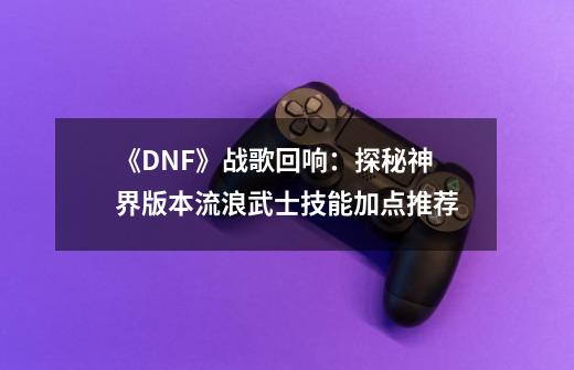 《DNF》战歌回响:探秘神界版本流浪武士技能加点推荐-第1张-游戏信息-龙启网