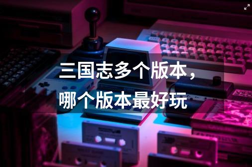 三国志多个版本,哪个版本最好玩-第1张-游戏信息-龙启网