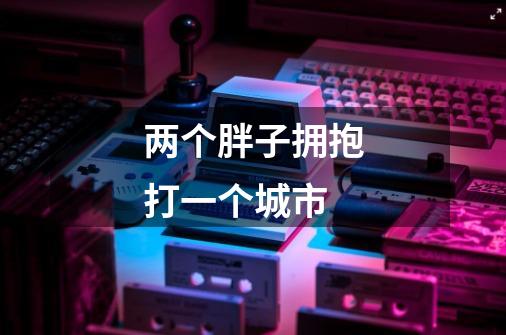 两个胖子拥抱打一个城市-第1张-游戏信息-龙启网
