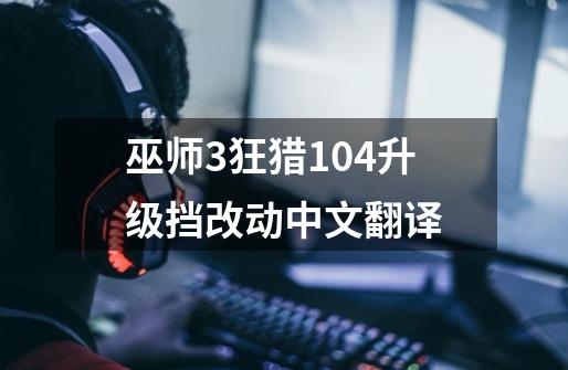 巫师3狂猎1.04升级挡改动中文翻译-第1张-游戏信息-龙启网
