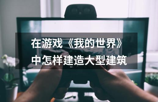 在游戏《我的世界》中怎样建造大型建筑-第1张-游戏信息-龙启网