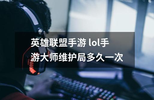 英雄联盟手游 lol手游大师维护局多久一次-第1张-游戏信息-龙启网