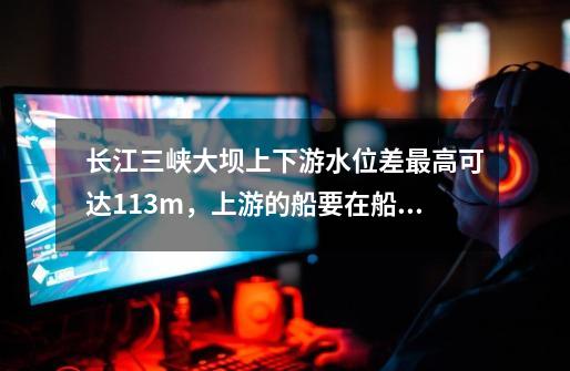 长江三峡大坝上下游水位差最高可达113m,上游的船要在船闸中经过5个闸室使船体逐渐降低-第1张-游戏信息-龙启网