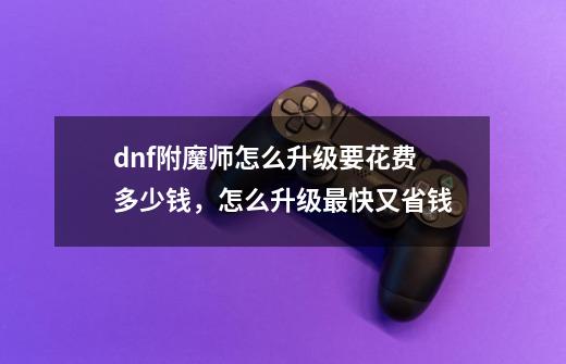 dnf附魔师怎么升级要花费多少钱,怎么升级最快又省钱-第1张-游戏信息-龙启网
