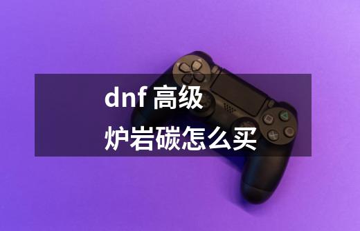 dnf 高级炉岩碳怎么买-第1张-游戏信息-龙启网