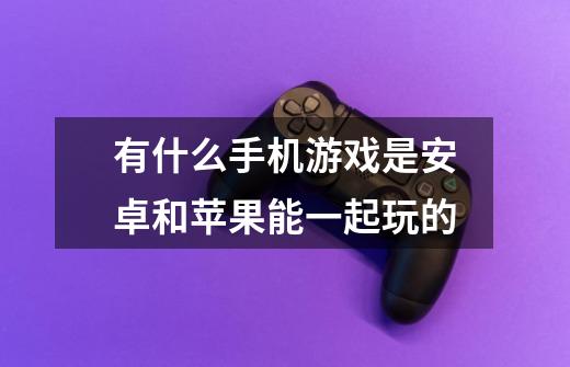 有什么手机游戏是安卓和苹果能一起玩的-第1张-游戏信息-龙启网