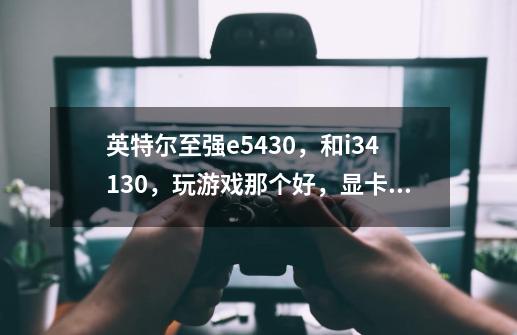英特尔至强e5430，和i34130，玩游戏那个好，显卡是gt650-第1张-游戏信息-龙启网
