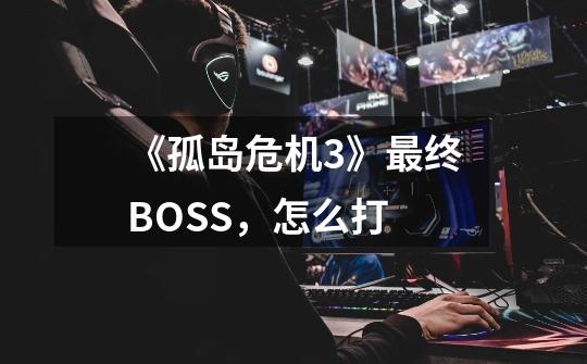 《孤岛危机3》最终BOSS,怎么打-第1张-游戏信息-龙启网
