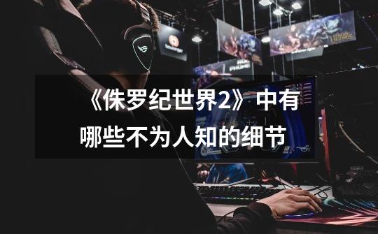 《侏罗纪世界2》中有哪些不为人知的细节-第1张-游戏信息-龙启网