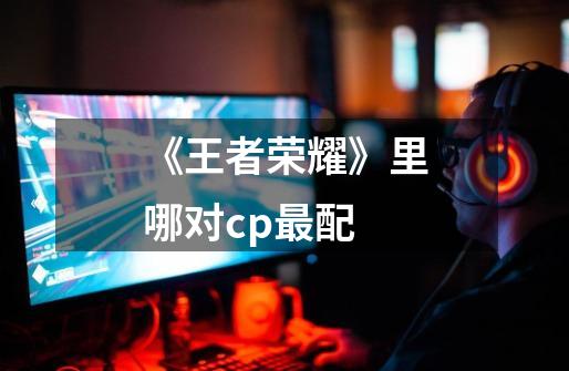 《王者荣耀》里哪对cp最配-第1张-游戏信息-龙启网