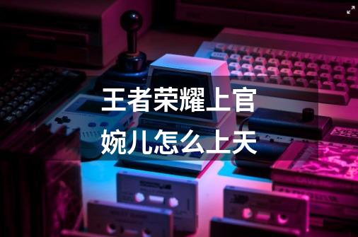 王者荣耀上官婉儿怎么上天-第1张-游戏信息-龙启网
