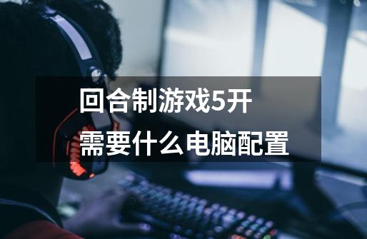 回合制游戏5开 需要什么电脑配置-第1张-游戏信息-龙启网