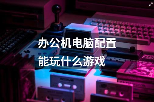 办公机电脑配置能玩什么游戏-第1张-游戏信息-龙启网