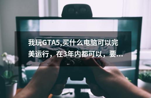 我玩GTA5,买什么电脑可以完美运行,在3年内都可以,要笔记本,在4200左右,要性价比最高的电脑-第1张-游戏信息-龙启网