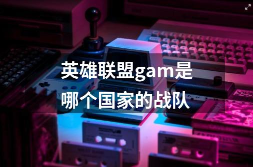 英雄联盟gam是哪个国家的战队-第1张-游戏信息-龙启网