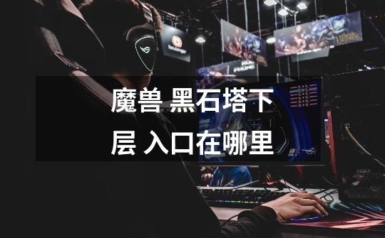 魔兽 黑石塔下层 入口在哪里...-第1张-游戏信息-龙启网