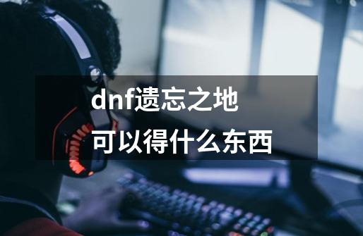 dnf遗忘之地可以得什么东西-第1张-游戏信息-龙启网