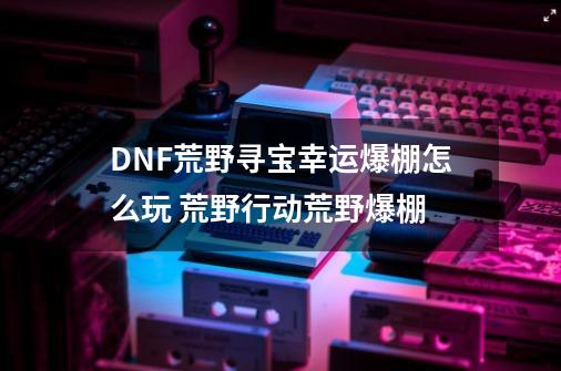 DNF荒野寻宝幸运爆棚怎么玩 荒野行动荒野爆棚-第1张-游戏信息-龙启网