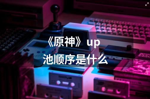 《原神》up池顺序是什么-第1张-游戏信息-龙启网