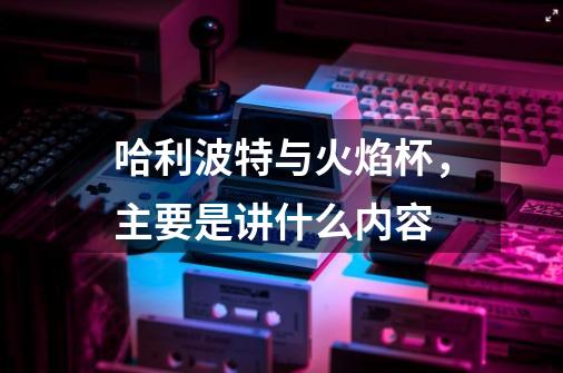哈利波特与火焰杯,主要是讲什么内容-第1张-游戏信息-龙启网