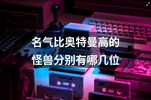 名气比奥特曼高的怪兽分别有哪几位-第1张-游戏信息-龙启网