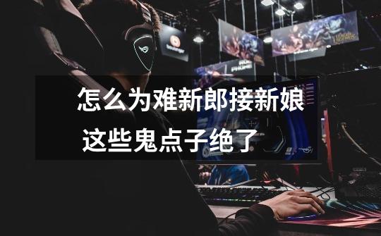 怎么为难新郎接新娘 这些鬼点子绝了-第1张-游戏信息-龙启网