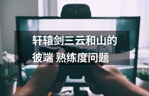 轩辕剑三云和山的彼端 熟练度问题-第1张-游戏信息-龙启网
