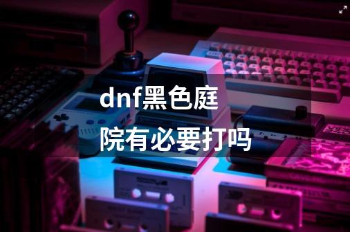 dnf黑色庭院有必要打吗-第1张-游戏信息-龙启网