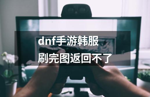 dnf手游韩服刷完图返回不了-第1张-游戏信息-龙启网