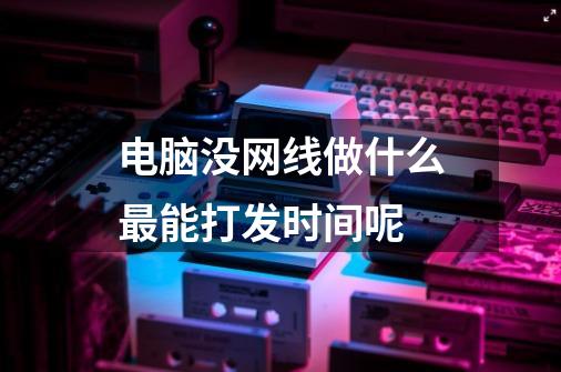 电脑没网线做什么最能打发时间呢-第1张-游戏信息-龙启网