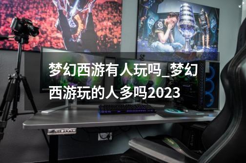 梦幻西游有人玩吗?_梦幻西游玩的人多吗2023-第1张-游戏信息-龙启网