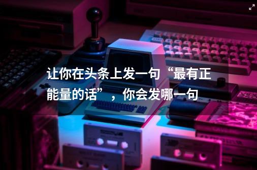 让你在头条上发一句“最有正能量的话”,你会发哪一句-第1张-游戏信息-龙启网