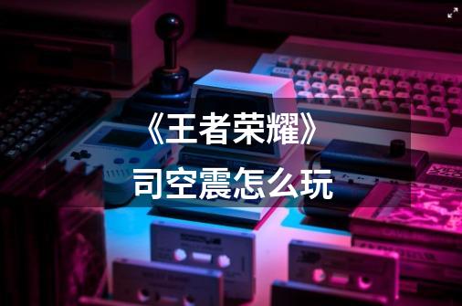 《王者荣耀》司空震怎么玩-第1张-游戏信息-龙启网